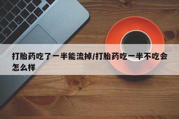 打胎药私人店联系方式打胎药吃了一半能流掉/打胎药吃一半不吃会怎么样