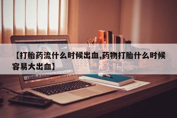 打胎药私人店联系方式【打胎药流什么时候出血,药物打胎什么时候容易大出血】