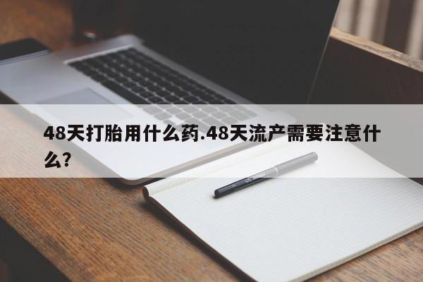 打胎药私人店联系方式48天打胎用什么药.48天流产需要注意什么？
