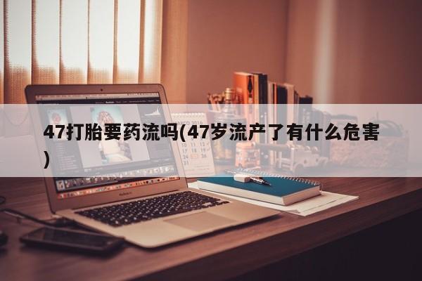 打胎药私人店联系方式47打胎要药流吗(47岁流产了有什么危害)