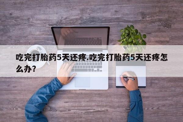 打胎药私人店联系方式吃完打胎药5天还疼.吃完打胎药5天还疼怎么办？