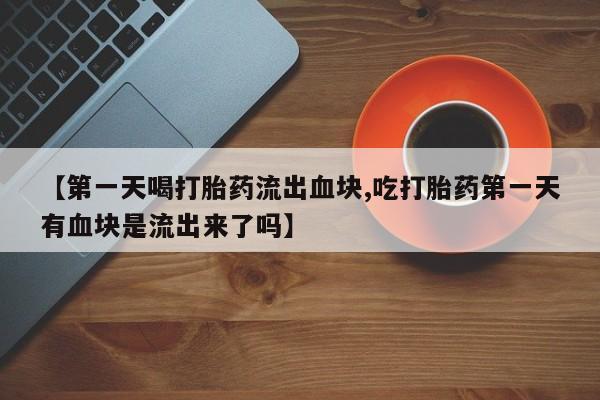 打胎药私人店联系方式【第一天喝打胎药流出血块,吃打胎药第一天有血块是流出来了吗】