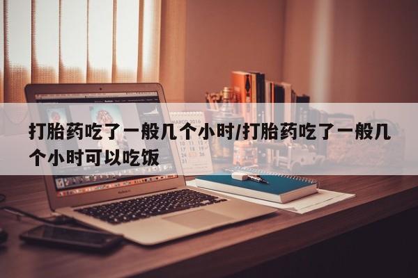打胎药私人店联系方式打胎药吃了一般几个小时/打胎药吃了一般几个小时可以吃饭