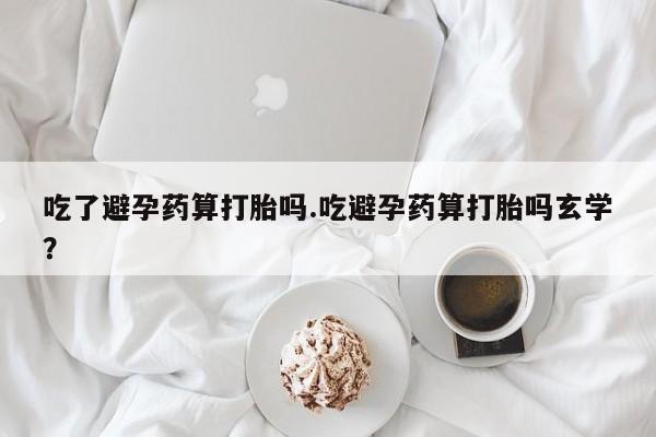 打胎药私人店联系方式吃了避孕药算打胎吗.吃避孕药算打胎吗玄学？