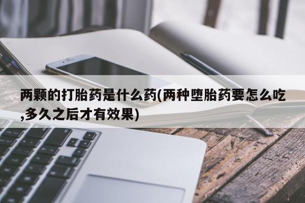 打胎药私人店联系方式两颗的打胎药是什么药(两种堕胎药要怎么吃,多久之后才有效果)