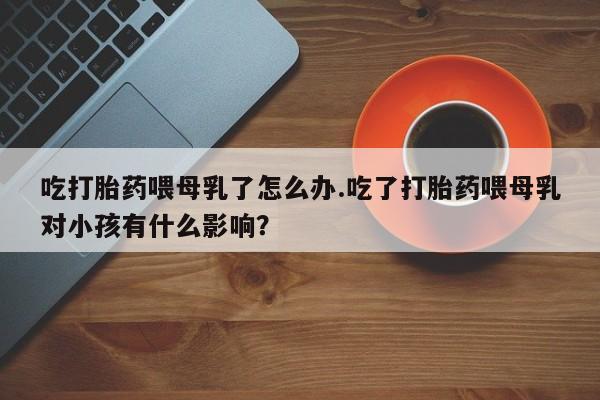 打胎药私人店联系方式吃打胎药喂母乳了怎么办.吃了打胎药喂母乳对小孩有什么影响？