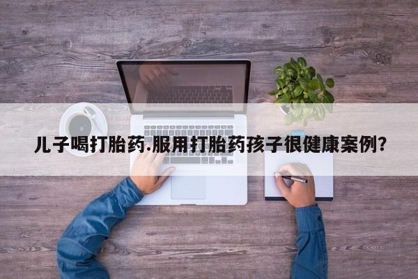 打胎药私人店联系方式儿子喝打胎药.服用打胎药孩子很健康案例?