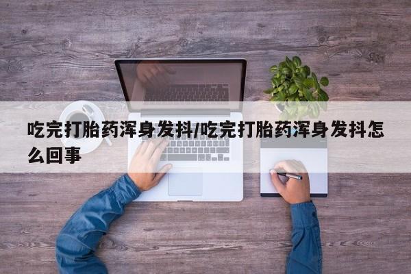 打胎药私人店联系方式吃完打胎药浑身发抖/吃完打胎药浑身发抖怎么回事