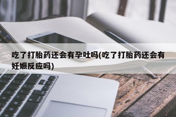 打胎药私人店联系方式吃了打胎药还会有孕吐吗(吃了打胎药还会有妊娠反应吗)