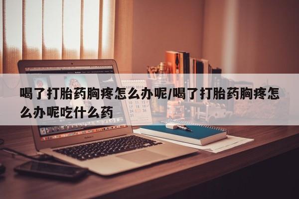 打胎药私人店联系方式喝了打胎药胸疼怎么办呢/喝了打胎药胸疼怎么办呢吃什么药