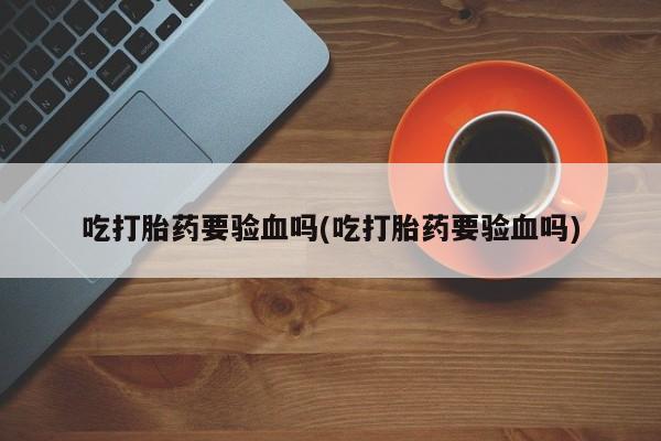 打胎药私人店联系方式吃打胎药要验血吗(吃打胎药要验血吗)