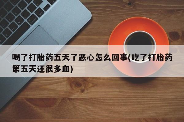 打胎药私人店联系方式喝了打胎药五天了恶心怎么回事(吃了打胎药第五天还很多血)