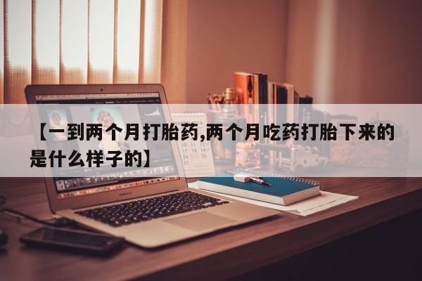 打胎药私人店联系方式【一到两个月打胎药,两个月吃药打胎下来的是什么样子的】