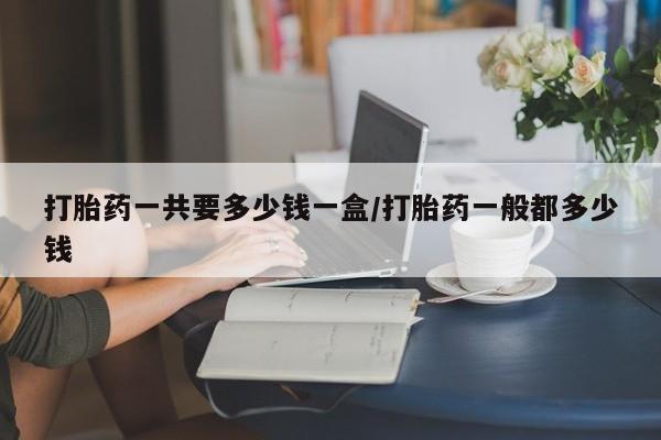 打胎药私人店联系方式打胎药一共要多少钱一盒/打胎药一般都多少钱