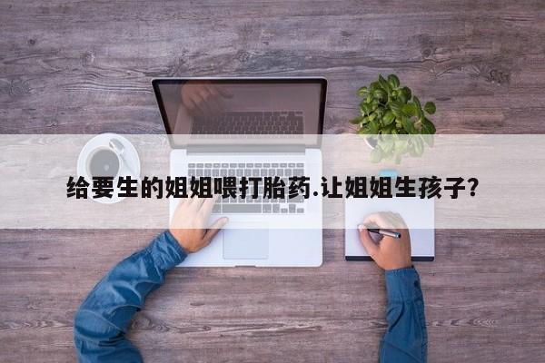 打胎药私人店联系方式给要生的姐姐喂打胎药.让姐姐生孩子？