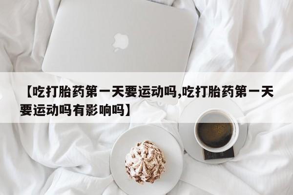 打胎药私人店联系方式【吃打胎药第一天要运动吗,吃打胎药第一天要运动吗有影响吗】
