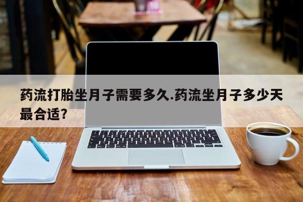 打胎药私人店联系方式药流打胎坐月子需要多久.药流坐月子多少天最合适？