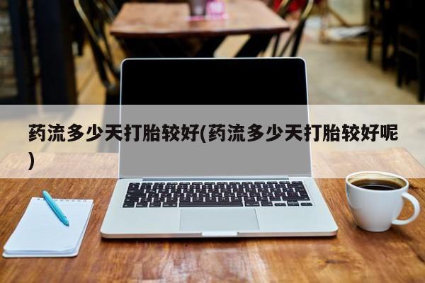 打胎药私人店联系方式药流多少天打胎较好(药流多少天打胎较好呢)
