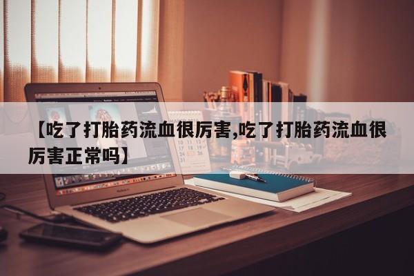 打胎药私人店联系方式【吃了打胎药流血很厉害,吃了打胎药流血很厉害正常吗】
