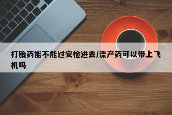 打胎药私人店联系方式打胎药能不能过安检进去/流产药可以带上飞机吗