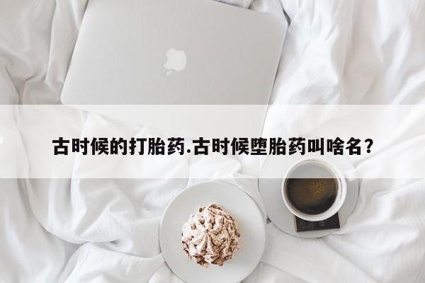 打胎药私人店联系方式古时候的打胎药.古时候堕胎药叫啥名？