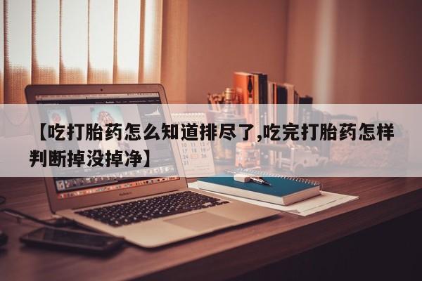 打胎药私人店联系方式【吃打胎药怎么知道排尽了,吃完打胎药怎样判断掉没掉净】