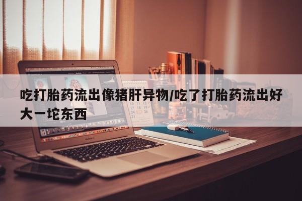 打胎药私人店联系方式吃打胎药流出像猪肝异物/吃了打胎药流出好大一坨东西