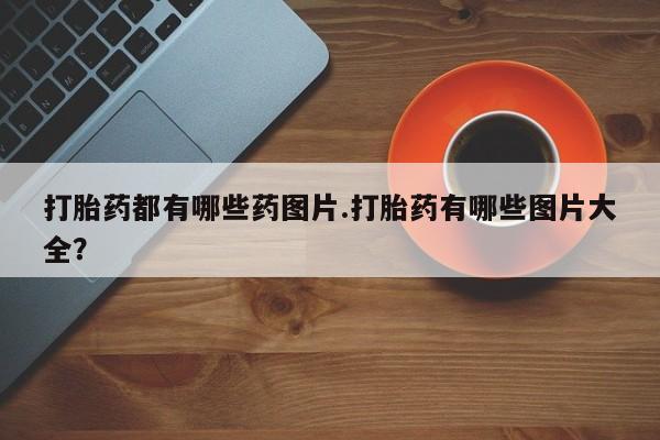 打胎药私人店联系方式打胎药都有哪些药图片.打胎药有哪些图片大全？