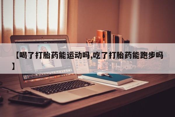 打胎药私人店联系方式【喝了打胎药能运动吗,吃了打胎药能跑步吗】