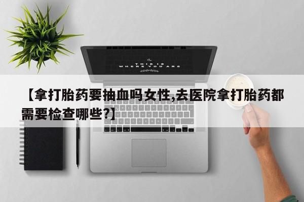 打胎药私人店联系方式【拿打胎药要抽血吗女性,去医院拿打胎药都需要检查哪些?】