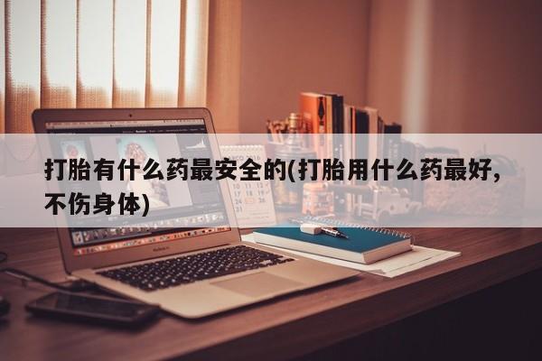 打胎药私人店联系方式打胎有什么药最安全的(打胎用什么药最好,不伤身体)