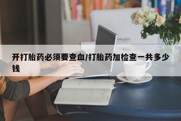 打胎药私人店联系方式开打胎药必须要查血/打胎药加检查一共多少钱
