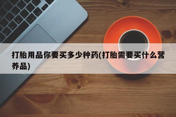 打胎药私人店联系方式打胎用品你要买多少种药(打胎需要买什么营养品)