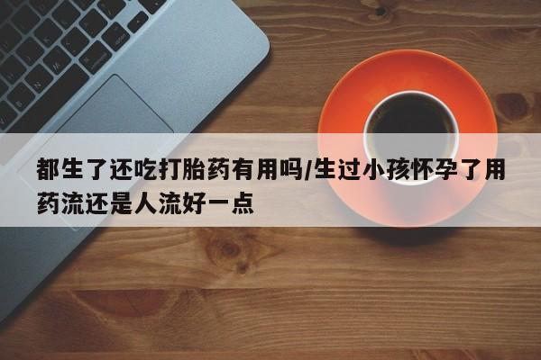 打胎药私人店联系方式都生了还吃打胎药有用吗/生过小孩怀孕了用药流还是人流好一点