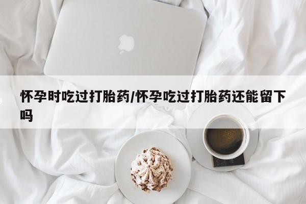 打胎药私人店联系方式怀孕时吃过打胎药/怀孕吃过打胎药还能留下吗