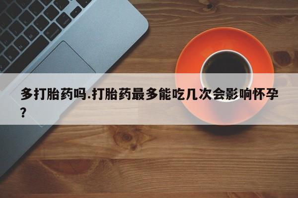打胎药私人店联系方式多打胎药吗.打胎药最多能吃几次会影响怀孕？