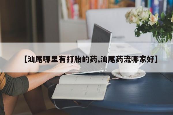 打胎药私人店联系方式【汕尾哪里有打胎的药,汕尾药流哪家好】