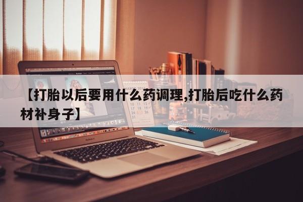 打胎药私人店联系方式【打胎以后要用什么药调理,打胎后吃什么药材补身子】