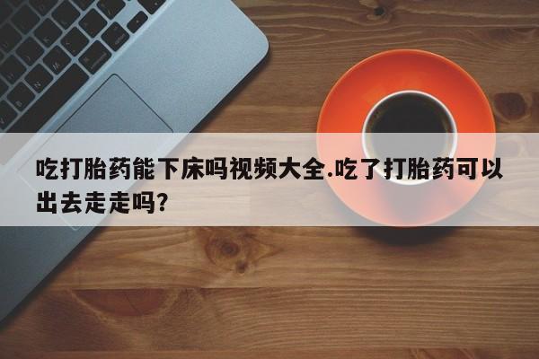 打胎药私人店联系方式吃打胎药能下床吗视频大全.吃了打胎药可以出去走走吗？