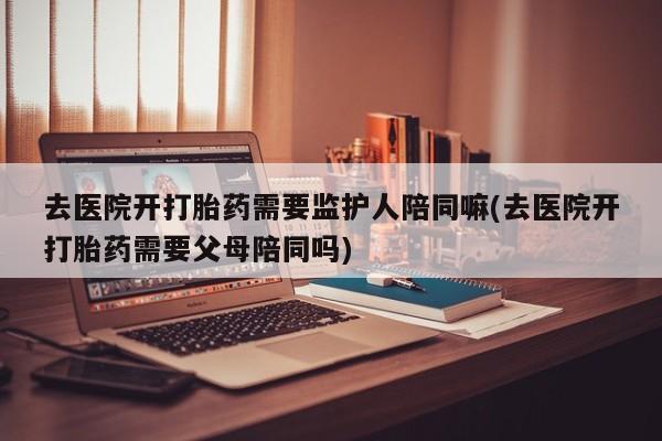 打胎药私人店联系方式去医院开打胎药需要监护人陪同嘛(去医院开打胎药需要父母陪同吗)