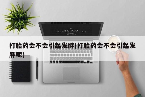 打胎药私人店联系方式打胎药会不会引起发胖(打胎药会不会引起发胖呢)