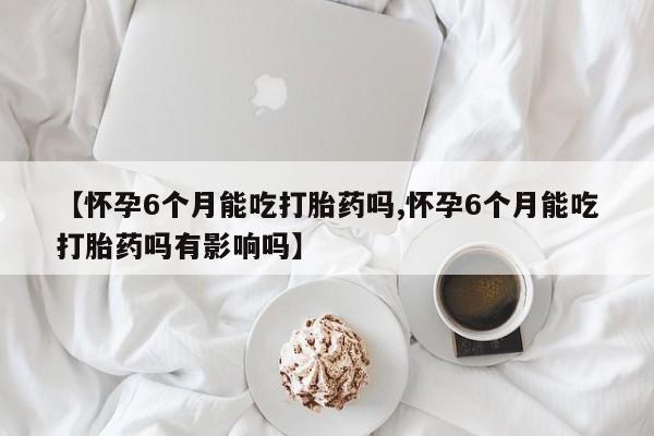 打胎药私人店联系方式【怀孕6个月能吃打胎药吗,怀孕6个月能吃打胎药吗有影响吗】