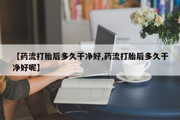 打胎药私人店联系方式【药流打胎后多久干净好,药流打胎后多久干净好呢】