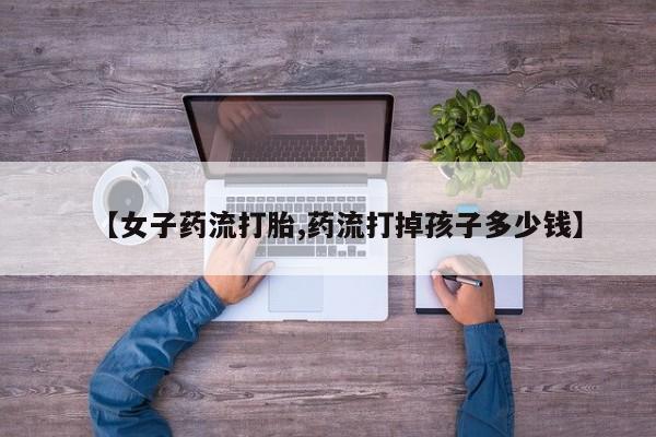 打胎药私人店联系方式【女子药流打胎,药流打掉孩子多少钱】