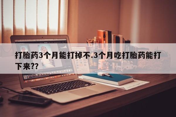 打胎药私人店联系方式打胎药3个月能打掉不.3个月吃打胎药能打下来??