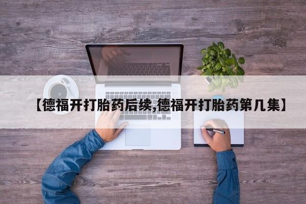 打胎药私人店联系方式【德福开打胎药后续,德福开打胎药第几集】
