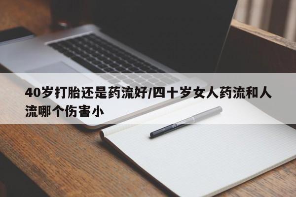 打胎药私人店联系方式40岁打胎还是药流好/四十岁女人药流和人流哪个伤害小