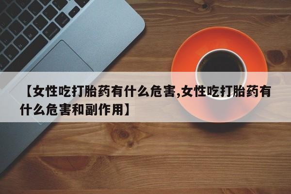 打胎药私人店联系方式【女性吃打胎药有什么危害,女性吃打胎药有什么危害和副作用】