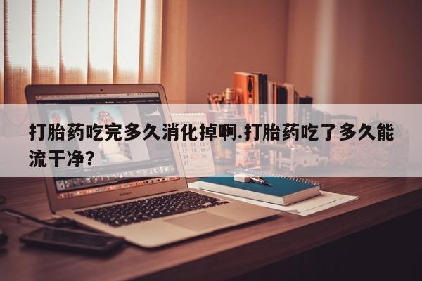 打胎药私人店联系方式打胎药吃完多久消化掉啊.打胎药吃了多久能流干净？