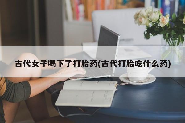打胎药私人店联系方式古代女子喝下了打胎药(古代打胎吃什么药)